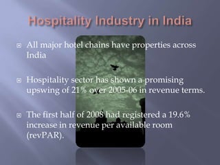 Hospitality Industry in IndiaAll major hotel chains have properties across IndiaHospitality sector has shown a promising upswing of 21% over 2005-06 in revenue terms.The first half of 2008 had registered a 19.6% increase in revenue per available room (revPAR).