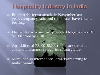 Hospitality Industry in IndiaBut post the terror attacks in November last year, occupancy ratio and room rates have taken a beating.Hospitality revenues are projected to grow over Rs 82,600 crore by 2010.An additional 70,000-80,000 rooms are slated to come online across categories countrywide.More than 40 international brands are trying to make inroads.
