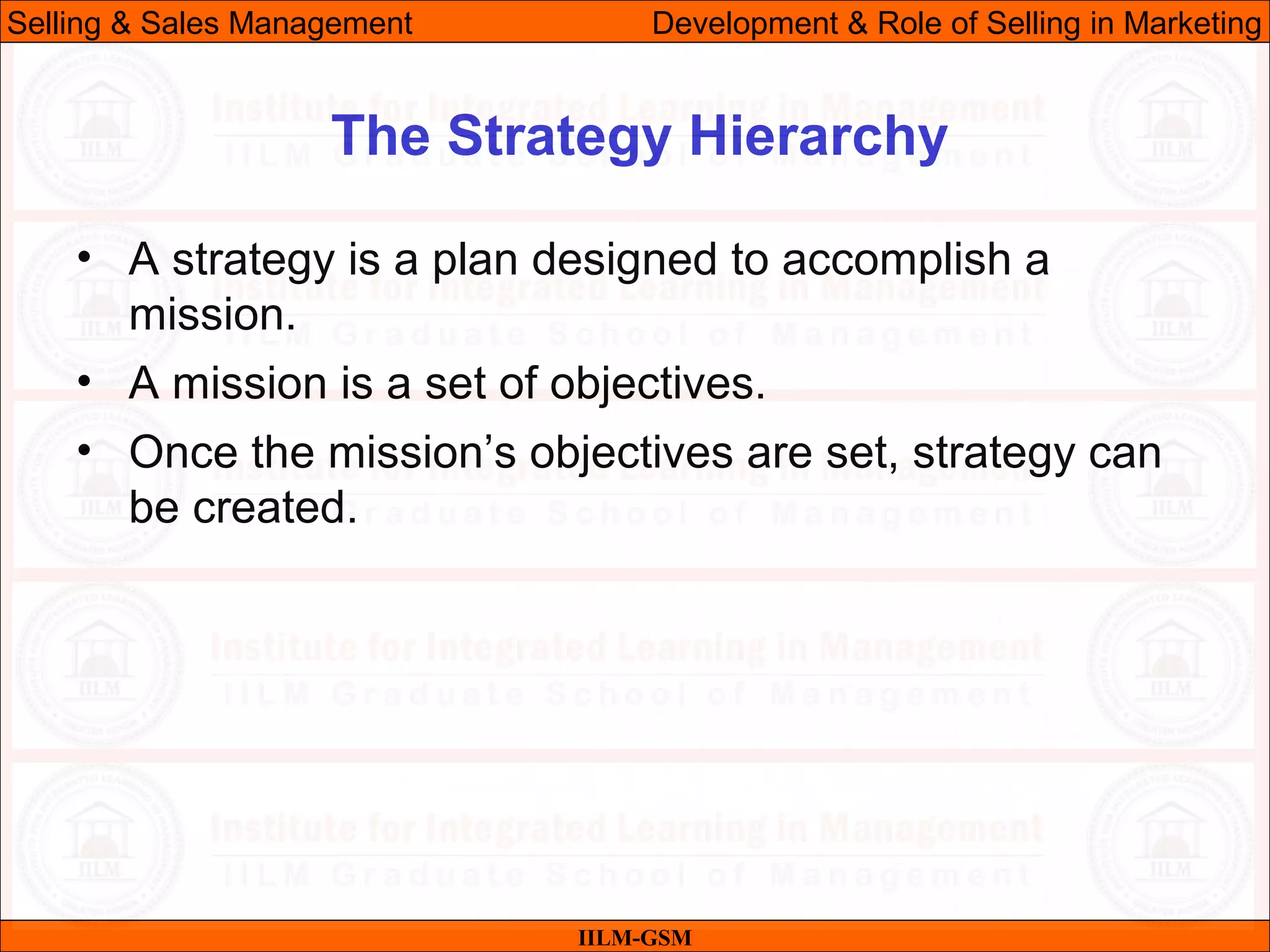 07/06/10 10
The Strategy Hierarchy
IILM-GSM
Selling & Sales Management Development & Role of Selling in Marketing
• A strategy is a plan designed to accomplish a
mission.
• A mission is a set of objectives.
• Once the mission’s objectives are set, strategy can
be created.
 