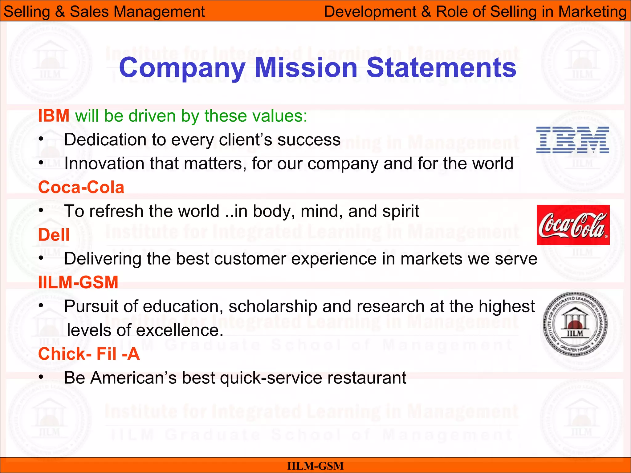 07/06/10 11
Company Mission Statements
IILM-GSM
Selling & Sales Management Development & Role of Selling in Marketing
IBM will be driven by these values:
• Dedication to every client’s success
• Innovation that matters, for our company and for the world
Coca-Cola
• To refresh the world ..in body, mind, and spirit
Dell
• Delivering the best customer experience in markets we serve
IILM-GSM
• Pursuit of education, scholarship and research at the highest
levels of excellence.
Chick- Fil -A
• Be American’s best quick-service restaurant
 