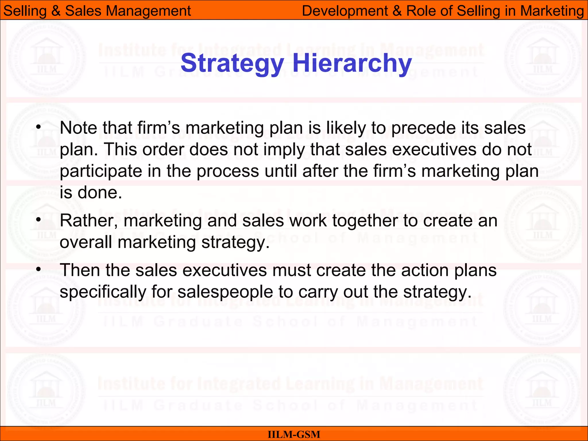 07/06/10 14
Strategy Hierarchy
IILM-GSM
Selling & Sales Management Development & Role of Selling in Marketing
• Note that firm’s marketing plan is likely to precede its sales
plan. This order does not imply that sales executives do not
participate in the process until after the firm’s marketing plan
is done.
• Rather, marketing and sales work together to create an
overall marketing strategy.
• Then the sales executives must create the action plans
specifically for salespeople to carry out the strategy.
 