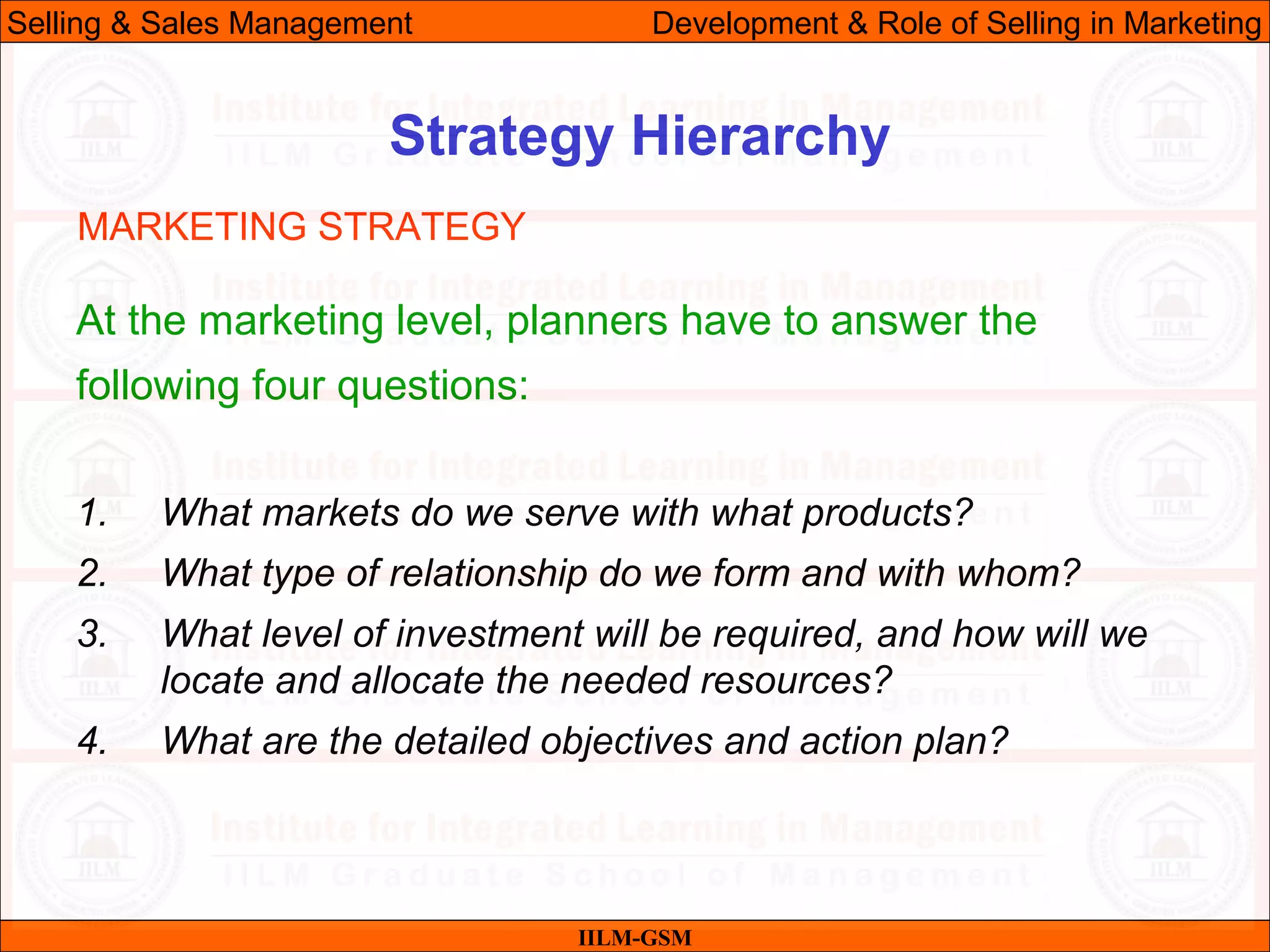 07/06/10 15
Strategy Hierarchy
IILM-GSM
Selling & Sales Management Development & Role of Selling in Marketing
At the marketing level, planners have to answer the
following four questions:
1. What markets do we serve with what products?
2. What type of relationship do we form and with whom?
3. What level of investment will be required, and how will we
locate and allocate the needed resources?
4. What are the detailed objectives and action plan?
MARKETING STRATEGY
 