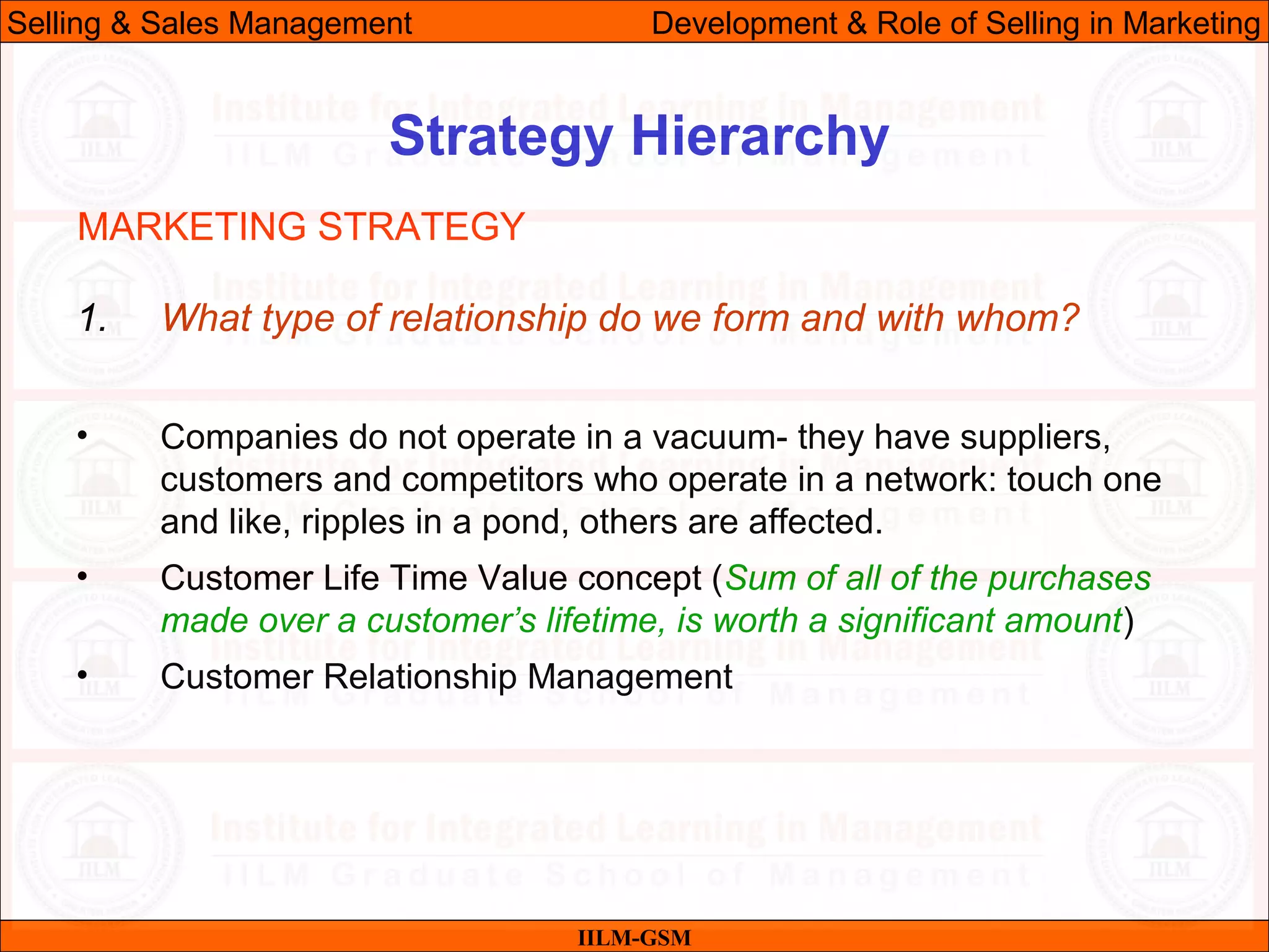 07/06/10 17
Strategy Hierarchy
IILM-GSM
Selling & Sales Management Development & Role of Selling in Marketing
1. What type of relationship do we form and with whom?
• Companies do not operate in a vacuum- they have suppliers,
customers and competitors who operate in a network: touch one
and like, ripples in a pond, others are affected.
• Customer Life Time Value concept (Sum of all of the purchases
made over a customer’s lifetime, is worth a significant amount)
• Customer Relationship Management
MARKETING STRATEGY
 