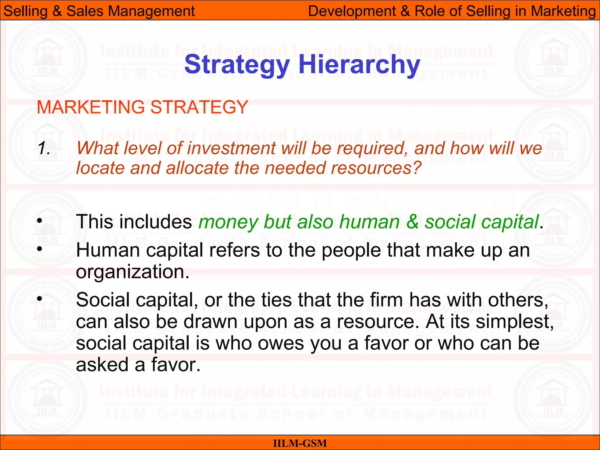 07/06/10 18
Strategy Hierarchy
IILM-GSM
Selling & Sales Management Development & Role of Selling in Marketing
1. What level of investment will be required, and how will we
locate and allocate the needed resources?
• This includes money but also human & social capital.
• Human capital refers to the people that make up an
organization.
• Social capital, or the ties that the firm has with others,
can also be drawn upon as a resource. At its simplest,
social capital is who owes you a favor or who can be
asked a favor.
MARKETING STRATEGY
 