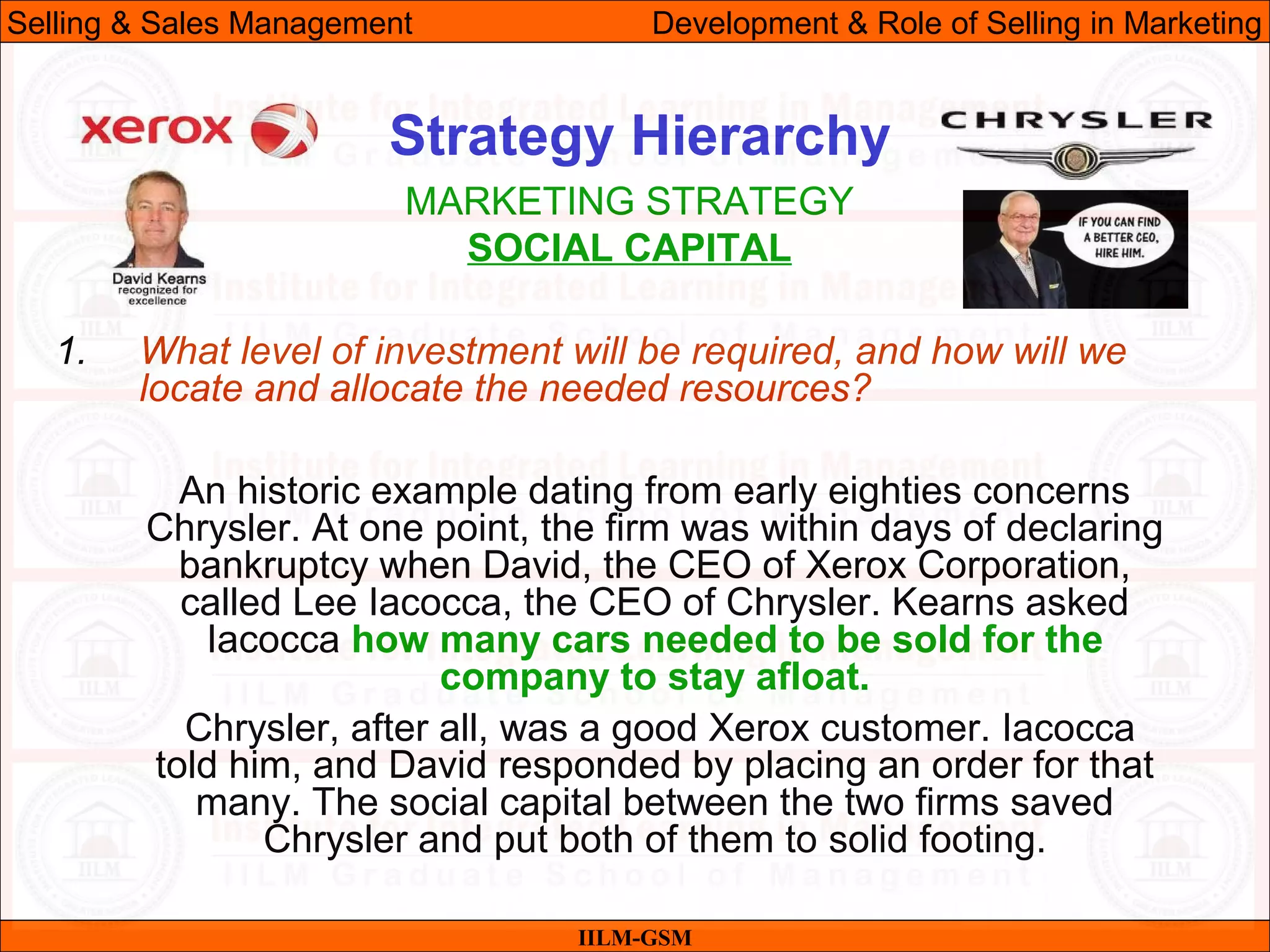 07/06/10 19
Strategy Hierarchy
IILM-GSM
Selling & Sales Management Development & Role of Selling in Marketing
1. What level of investment will be required, and how will we
locate and allocate the needed resources?
An historic example dating from early eighties concerns
Chrysler. At one point, the firm was within days of declaring
bankruptcy when David, the CEO of Xerox Corporation,
called Lee Iacocca, the CEO of Chrysler. Kearns asked
Iacocca how many cars needed to be sold for the
company to stay afloat.
Chrysler, after all, was a good Xerox customer. Iacocca
told him, and David responded by placing an order for that
many. The social capital between the two firms saved
Chrysler and put both of them to solid footing.
MARKETING STRATEGY
SOCIAL CAPITAL
 
