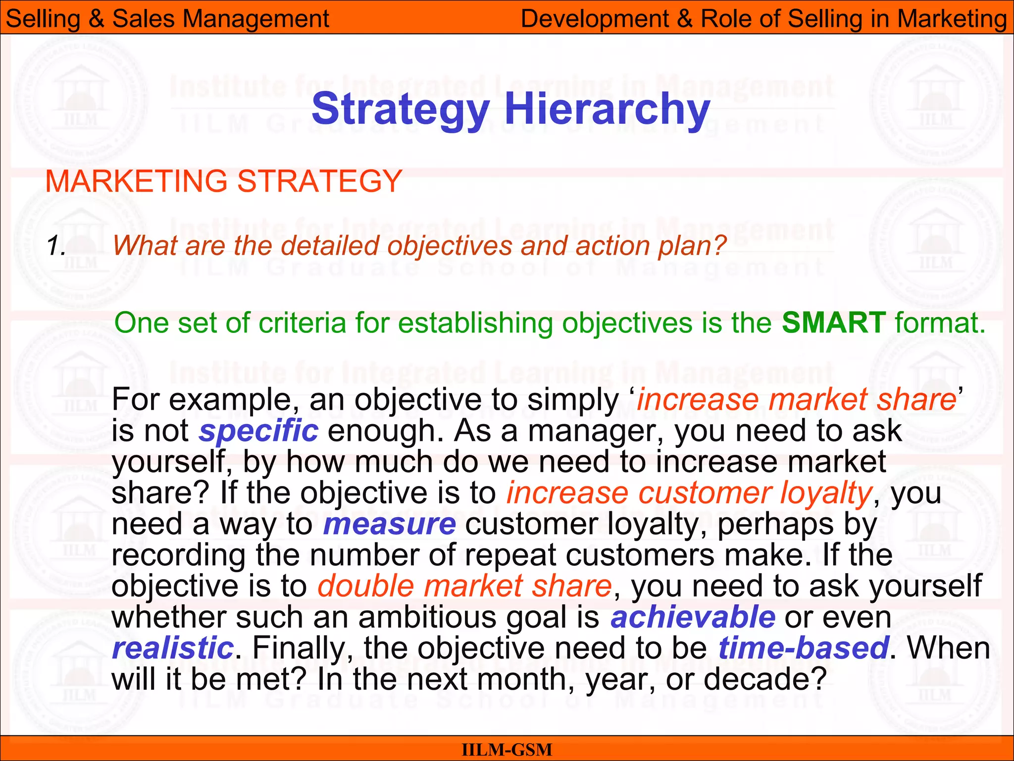 07/06/10 20
Strategy Hierarchy
IILM-GSM
Selling & Sales Management Development & Role of Selling in Marketing
1. What are the detailed objectives and action plan?
One set of criteria for establishing objectives is the SMART format.
For example, an objective to simply ‘increase market share’
is not specific enough. As a manager, you need to ask
yourself, by how much do we need to increase market
share? If the objective is to increase customer loyalty, you
need a way to measure customer loyalty, perhaps by
recording the number of repeat customers make. If the
objective is to double market share, you need to ask yourself
whether such an ambitious goal is achievable or even
realistic. Finally, the objective need to be time-based. When
will it be met? In the next month, year, or decade?
MARKETING STRATEGY
 