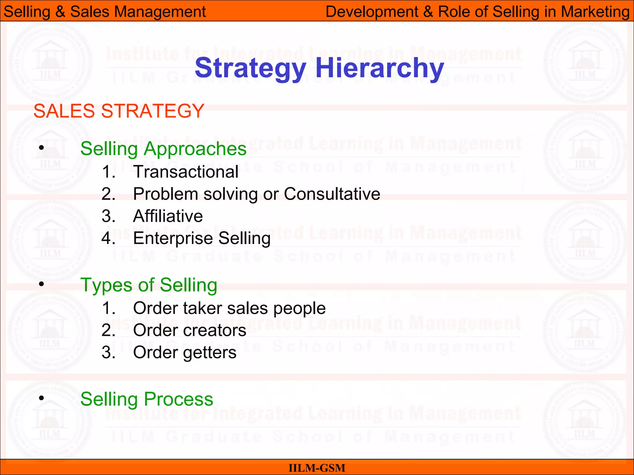 07/06/10 22
Strategy Hierarchy
IILM-GSM
Selling & Sales Management Development & Role of Selling in Marketing
• Selling Approaches
1. Transactional
2. Problem solving or Consultative
3. Affiliative
4. Enterprise Selling
• Types of Selling
1. Order taker sales people
2. Order creators
3. Order getters
• Selling Process
SALES STRATEGY
 