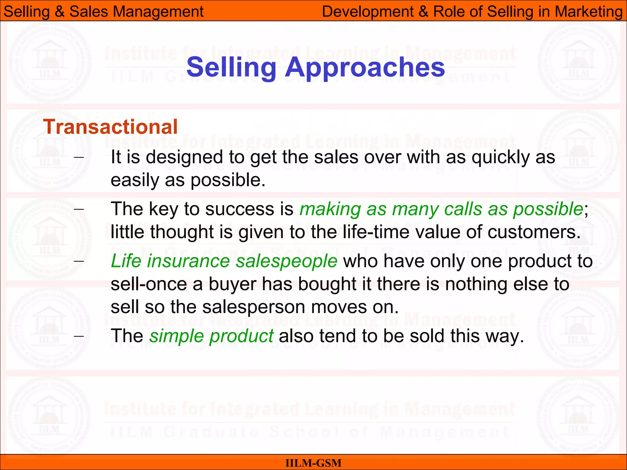 07/06/10 23
Selling Approaches
IILM-GSM
Selling & Sales Management Development & Role of Selling in Marketing
Transactional
– It is designed to get the sales over with as quickly as
easily as possible.
– The key to success is making as many calls as possible;
little thought is given to the life-time value of customers.
– Life insurance salespeople who have only one product to
sell-once a buyer has bought it there is nothing else to
sell so the salesperson moves on.
– The simple product also tend to be sold this way.
 