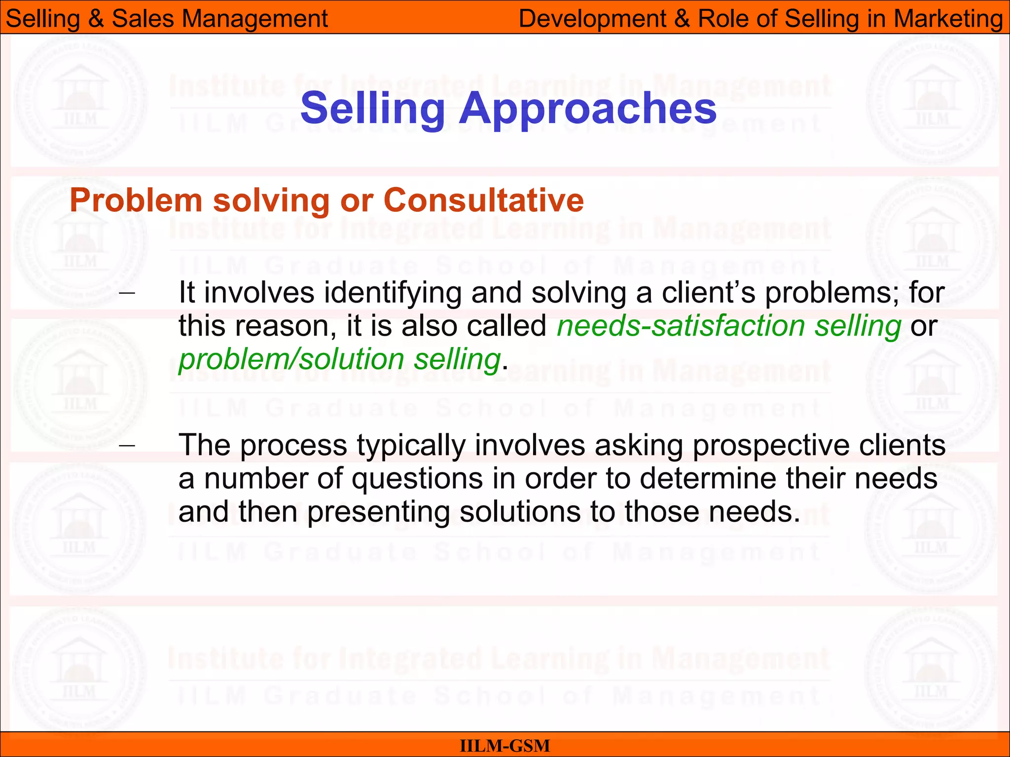 07/06/10 24
Selling Approaches
IILM-GSM
Selling & Sales Management Development & Role of Selling in Marketing
Problem solving or Consultative
– It involves identifying and solving a client’s problems; for
this reason, it is also called needs-satisfaction selling or
problem/solution selling.
– The process typically involves asking prospective clients
a number of questions in order to determine their needs
and then presenting solutions to those needs.
 