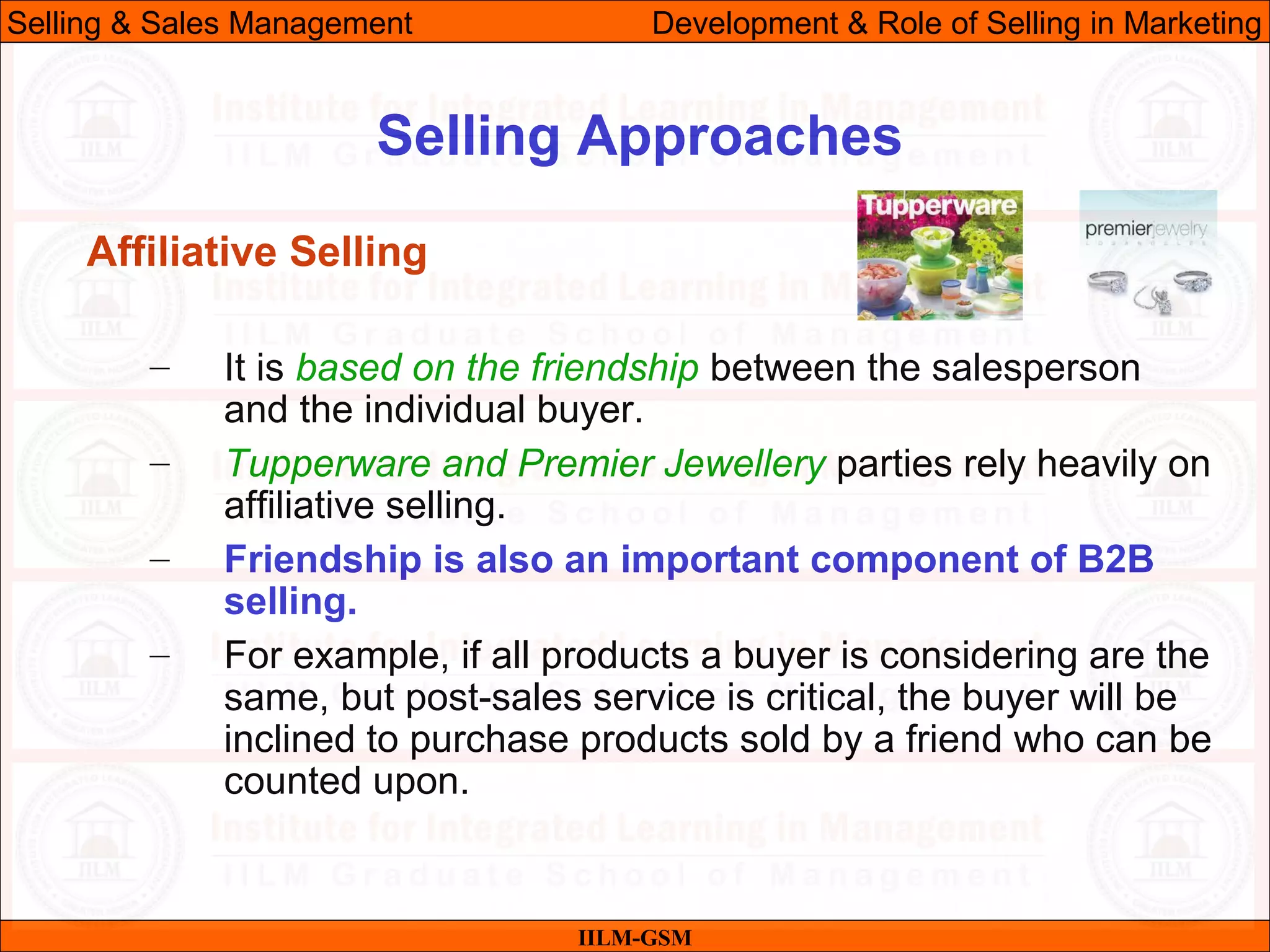 07/06/10 25
Selling Approaches
IILM-GSM
Selling & Sales Management Development & Role of Selling in Marketing
Affiliative Selling
– It is based on the friendship between the salesperson
and the individual buyer.
– Tupperware and Premier Jewellery parties rely heavily on
affiliative selling.
– Friendship is also an important component of B2B
selling.
– For example, if all products a buyer is considering are the
same, but post-sales service is critical, the buyer will be
inclined to purchase products sold by a friend who can be
counted upon.
 