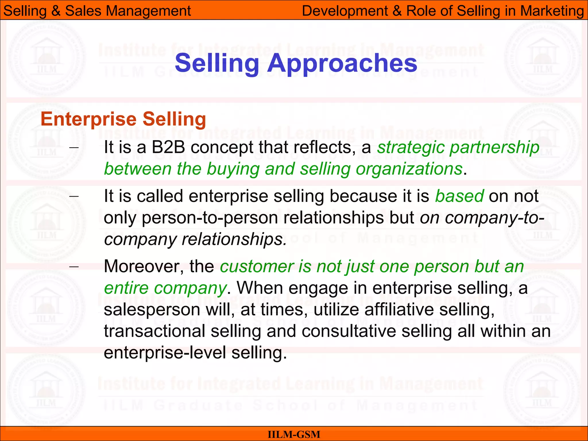 07/06/10 26
Selling Approaches
IILM-GSM
Selling & Sales Management Development & Role of Selling in Marketing
Enterprise Selling
– It is a B2B concept that reflects, a strategic partnership
between the buying and selling organizations.
– It is called enterprise selling because it is based on not
only person-to-person relationships but on company-to-
company relationships.
– Moreover, the customer is not just one person but an
entire company. When engage in enterprise selling, a
salesperson will, at times, utilize affiliative selling,
transactional selling and consultative selling all within an
enterprise-level selling.
 
