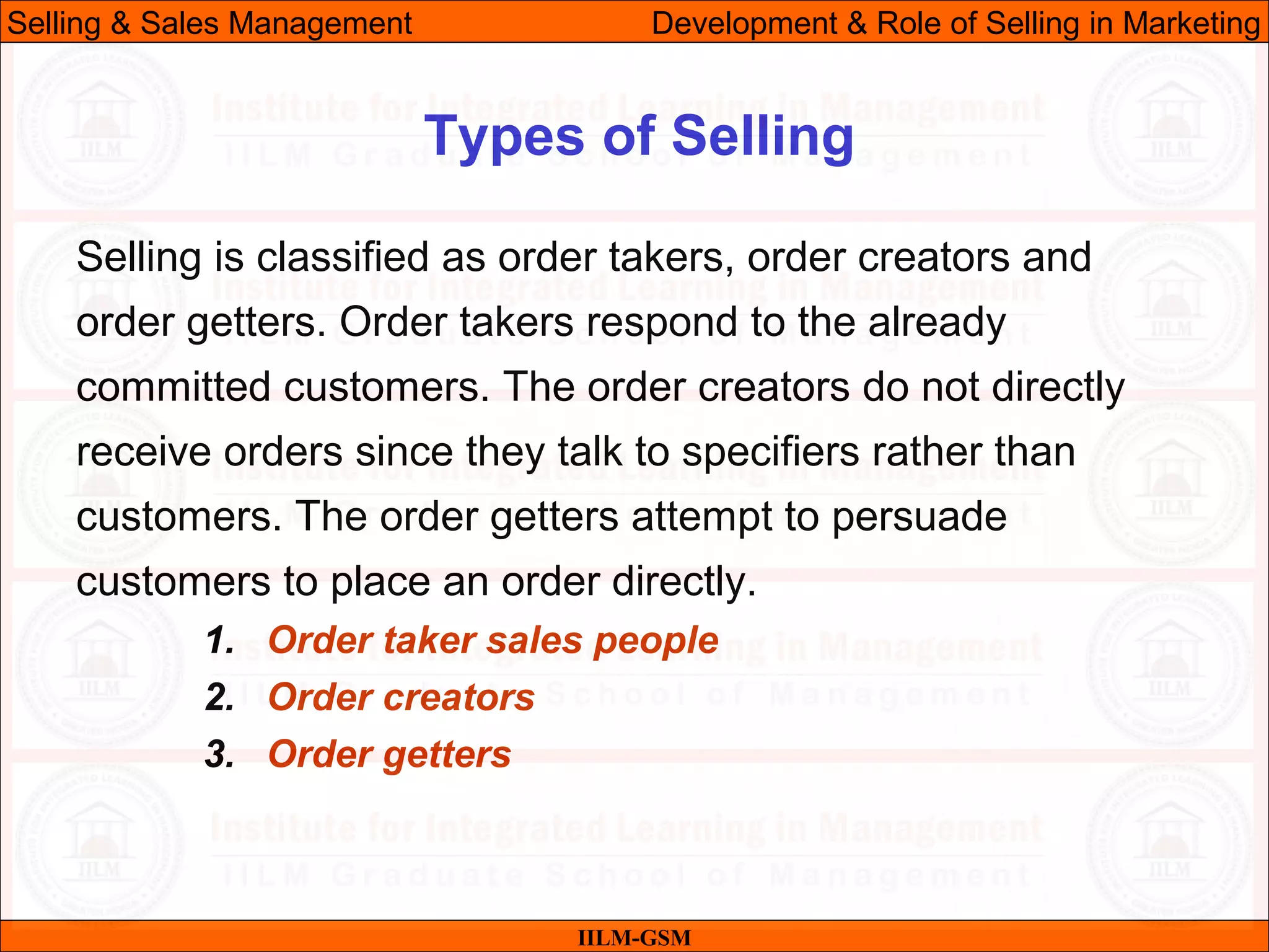 07/06/10 27
Types of Selling
IILM-GSM
Selling & Sales Management Development & Role of Selling in Marketing
Selling is classified as order takers, order creators and
order getters. Order takers respond to the already
committed customers. The order creators do not directly
receive orders since they talk to specifiers rather than
customers. The order getters attempt to persuade
customers to place an order directly.
1. Order taker sales people
2. Order creators
3. Order getters
 