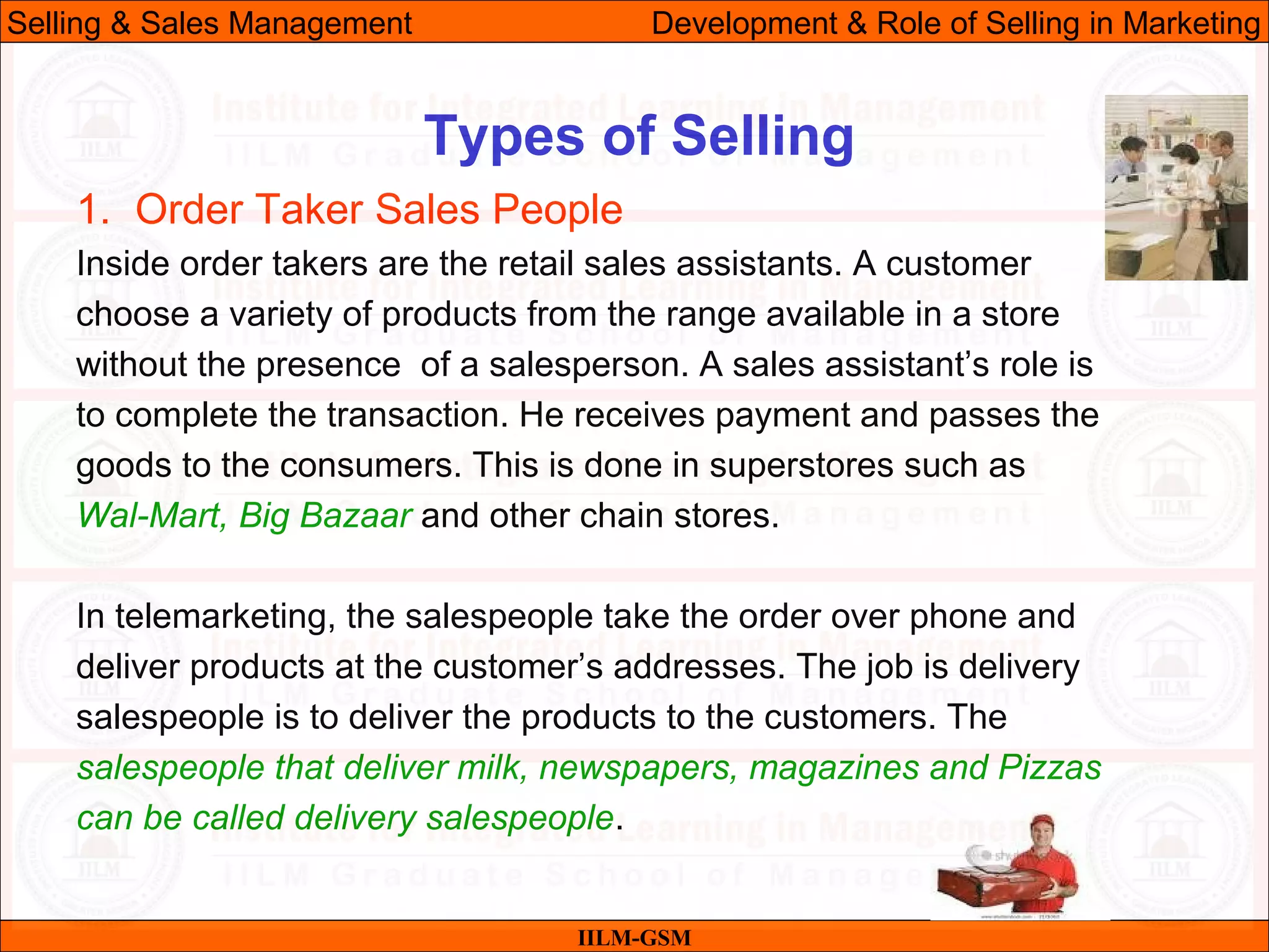 07/06/10 28
Types of Selling
IILM-GSM
Selling & Sales Management Development & Role of Selling in Marketing
1. Order Taker Sales People
Inside order takers are the retail sales assistants. A customer
choose a variety of products from the range available in a store
without the presence of a salesperson. A sales assistant’s role is
to complete the transaction. He receives payment and passes the
goods to the consumers. This is done in superstores such as
Wal-Mart, Big Bazaar and other chain stores.
In telemarketing, the salespeople take the order over phone and
deliver products at the customer’s addresses. The job is delivery
salespeople is to deliver the products to the customers. The
salespeople that deliver milk, newspapers, magazines and Pizzas
can be called delivery salespeople.
 