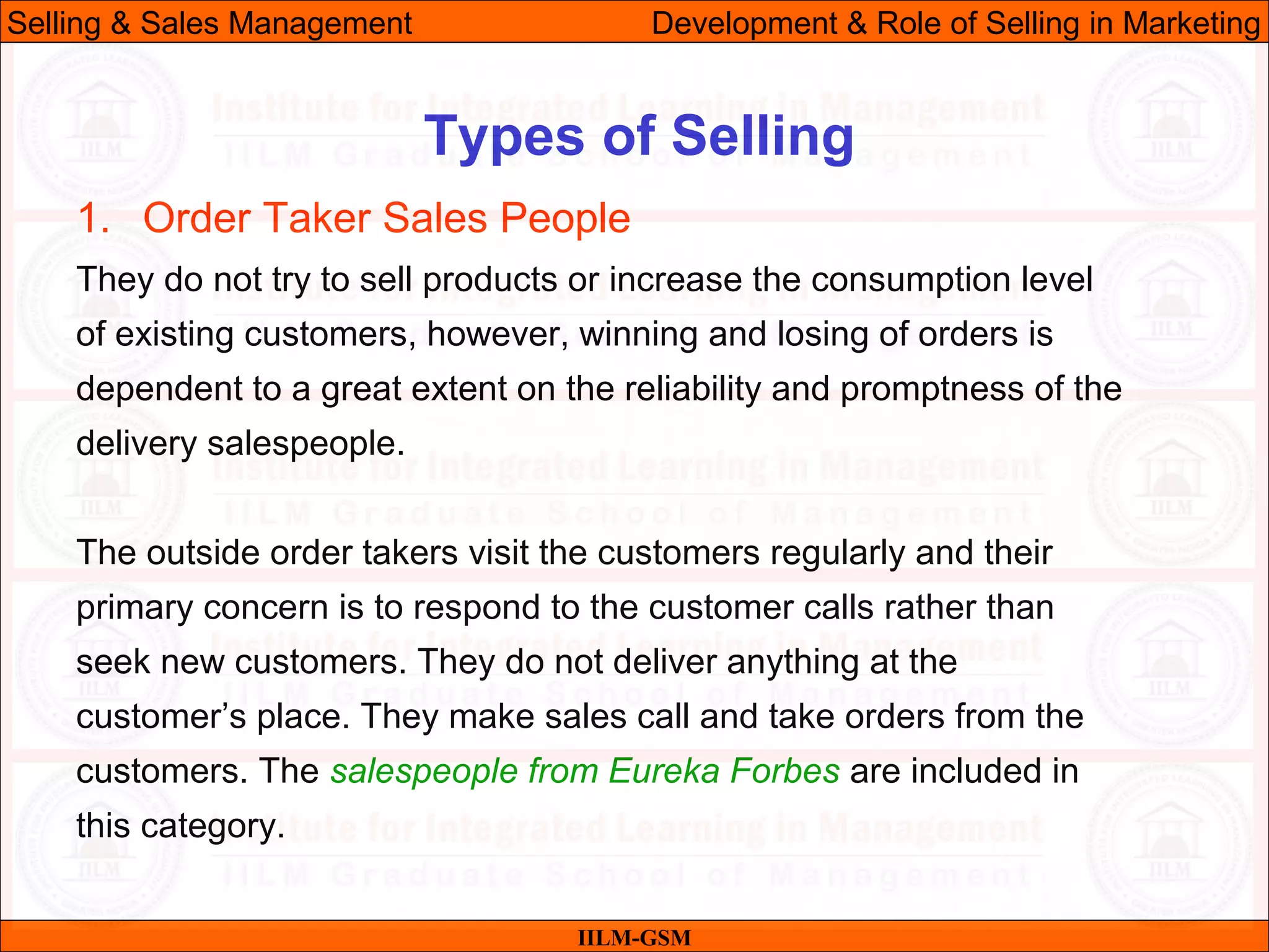 07/06/10 29
Types of Selling
IILM-GSM
Selling & Sales Management Development & Role of Selling in Marketing
1. Order Taker Sales People
They do not try to sell products or increase the consumption level
of existing customers, however, winning and losing of orders is
dependent to a great extent on the reliability and promptness of the
delivery salespeople.
The outside order takers visit the customers regularly and their
primary concern is to respond to the customer calls rather than
seek new customers. They do not deliver anything at the
customer’s place. They make sales call and take orders from the
customers. The salespeople from Eureka Forbes are included in
this category.
 