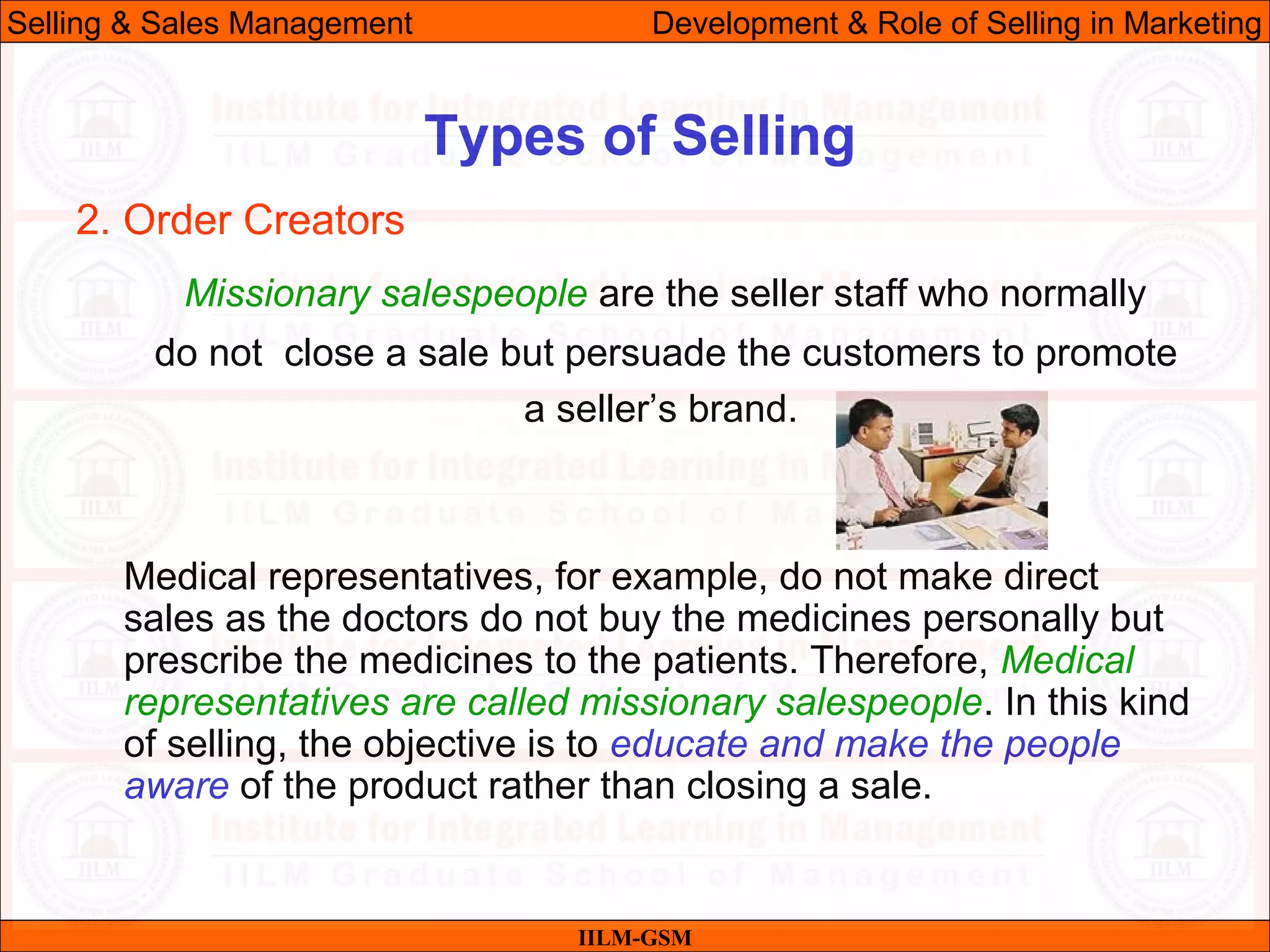 07/06/10 30
Types of Selling
IILM-GSM
Selling & Sales Management Development & Role of Selling in Marketing
2. Order Creators
Missionary salespeople are the seller staff who normally
do not close a sale but persuade the customers to promote
a seller’s brand.
Medical representatives, for example, do not make direct
sales as the doctors do not buy the medicines personally but
prescribe the medicines to the patients. Therefore, Medical
representatives are called missionary salespeople. In this kind
of selling, the objective is to educate and make the people
aware of the product rather than closing a sale.
 