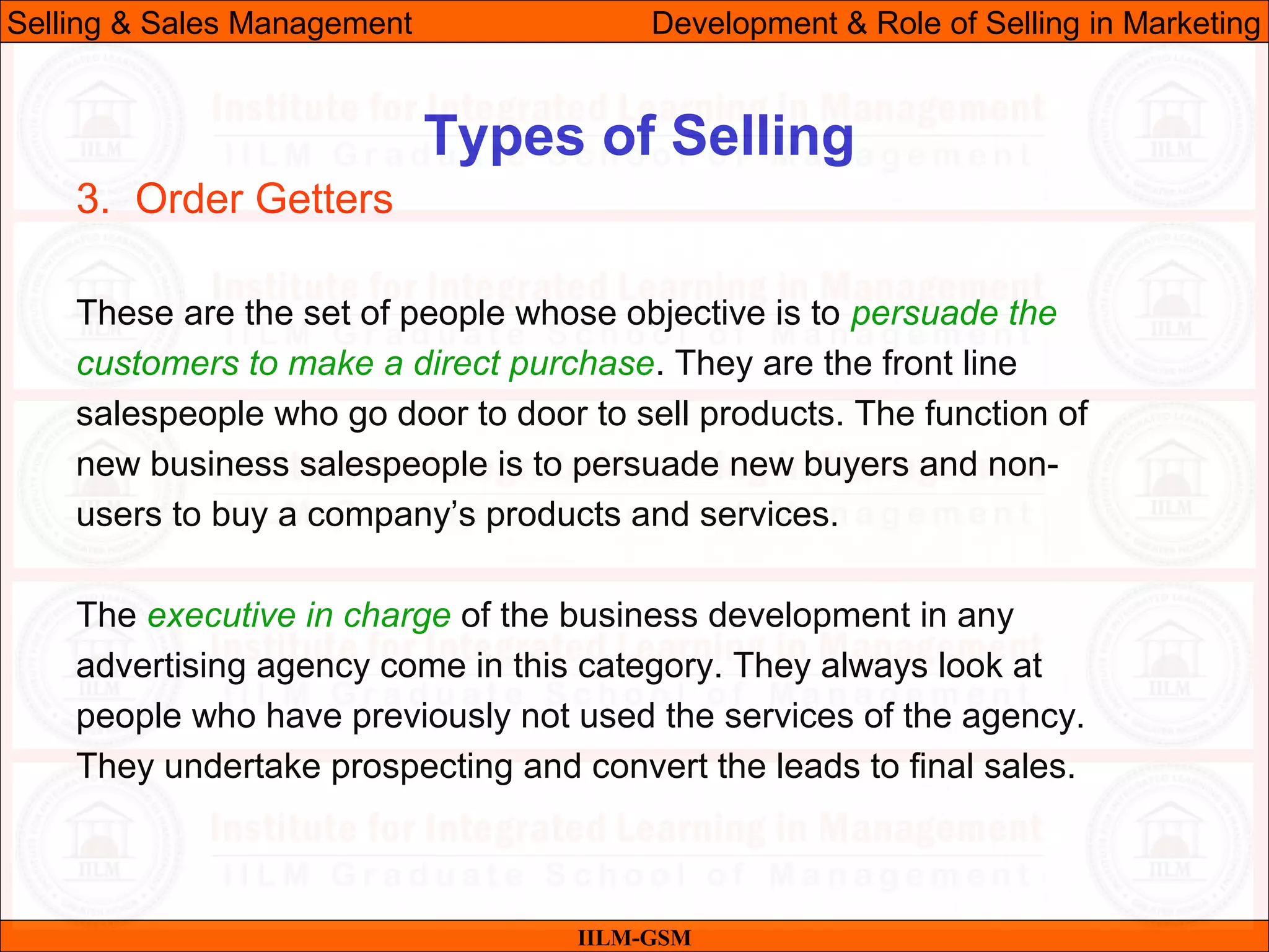 07/06/10 31
Types of Selling
IILM-GSM
Selling & Sales Management Development & Role of Selling in Marketing
3. Order Getters
These are the set of people whose objective is to persuade the
customers to make a direct purchase. They are the front line
salespeople who go door to door to sell products. The function of
new business salespeople is to persuade new buyers and non-
users to buy a company’s products and services.
The executive in charge of the business development in any
advertising agency come in this category. They always look at
people who have previously not used the services of the agency.
They undertake prospecting and convert the leads to final sales.
 