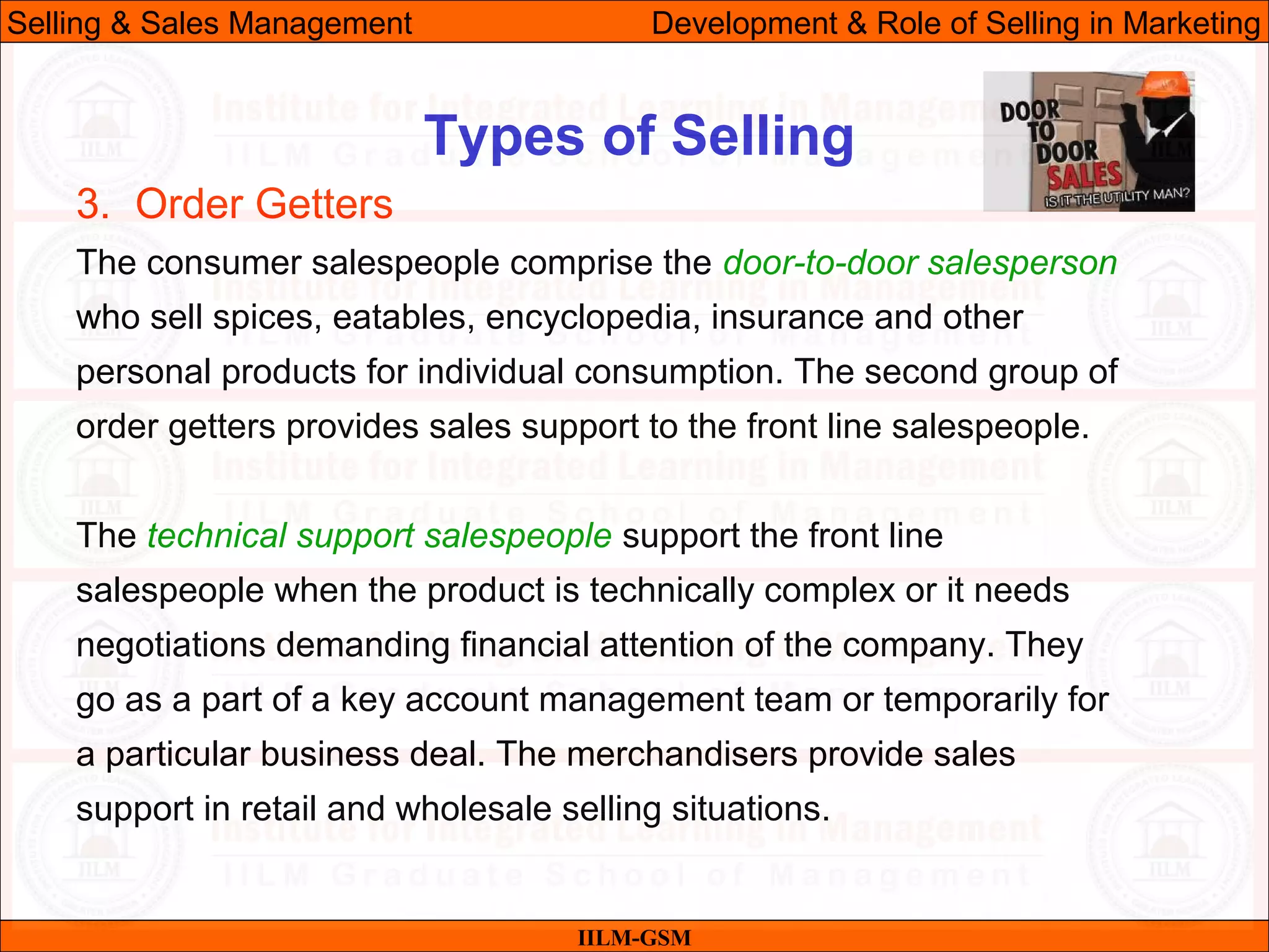 07/06/10 32
Types of Selling
IILM-GSM
Selling & Sales Management Development & Role of Selling in Marketing
3. Order Getters
The consumer salespeople comprise the door-to-door salesperson
who sell spices, eatables, encyclopedia, insurance and other
personal products for individual consumption. The second group of
order getters provides sales support to the front line salespeople.
The technical support salespeople support the front line
salespeople when the product is technically complex or it needs
negotiations demanding financial attention of the company. They
go as a part of a key account management team or temporarily for
a particular business deal. The merchandisers provide sales
support in retail and wholesale selling situations.
 