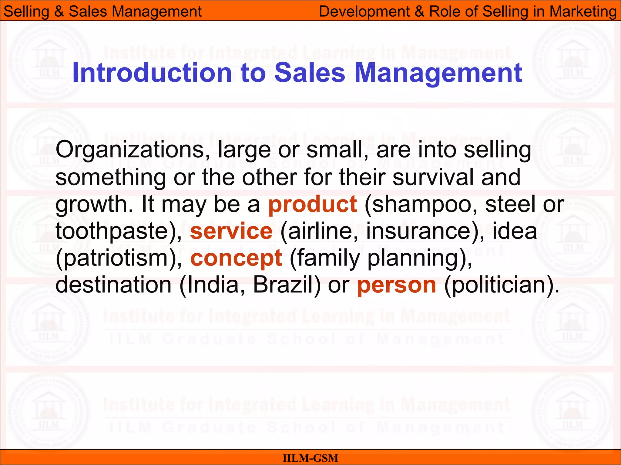 07/06/10
Organizations, large or small, are into selling
something or the other for their survival and
growth. It may be a product (shampoo, steel or
toothpaste), service (airline, insurance), idea
(patriotism), concept (family planning),
destination (India, Brazil) or person (politician).
IILM-GSM
Introduction to Sales Management
Selling & Sales Management Development & Role of Selling in Marketing
 