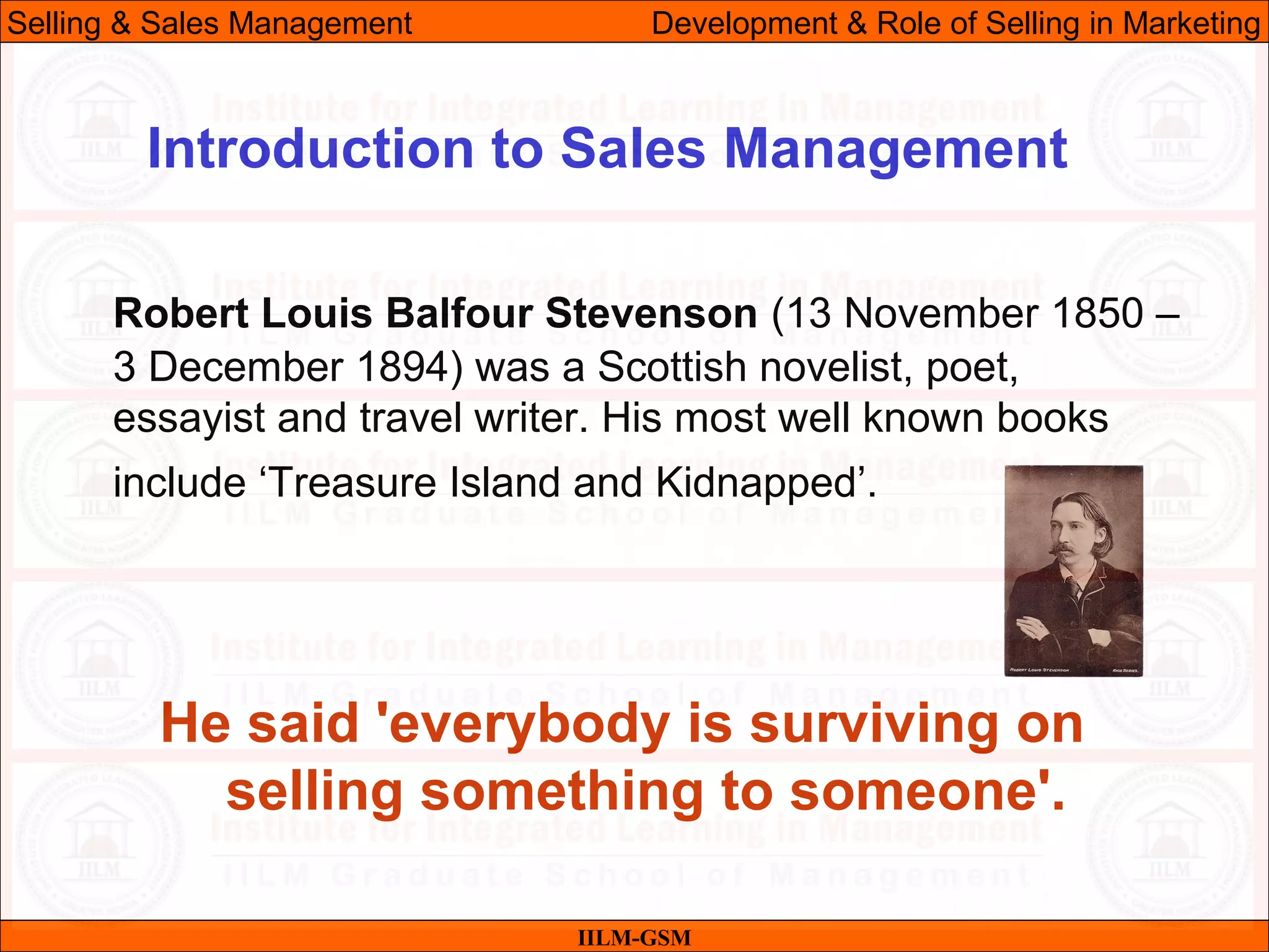 07/06/10
Robert Louis Balfour Stevenson (13 November 1850 –
3 December 1894) was a Scottish novelist, poet,
essayist and travel writer. His most well known books
include ‘Treasure Island and Kidnapped’.
He said 'everybody is surviving on
selling something to someone'.
IILM-GSM
Introduction to Sales Management
Selling & Sales Management Development & Role of Selling in Marketing
 