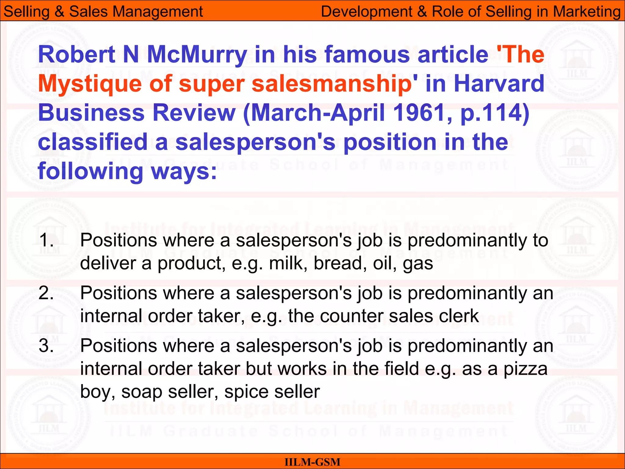 07/06/10
1. Positions where a salesperson's job is predominantly to
deliver a product, e.g. milk, bread, oil, gas
2. Positions where a salesperson's job is predominantly an
internal order taker, e.g. the counter sales clerk
3. Positions where a salesperson's job is predominantly an
internal order taker but works in the field e.g. as a pizza
boy, soap seller, spice seller
IILM-GSM
Robert N McMurry in his famous article 'The
Mystique of super salesmanship' in Harvard
Business Review (March-April 1961, p.114)
classified a salesperson's position in the
following ways:
Selling & Sales Management Development & Role of Selling in Marketing
 