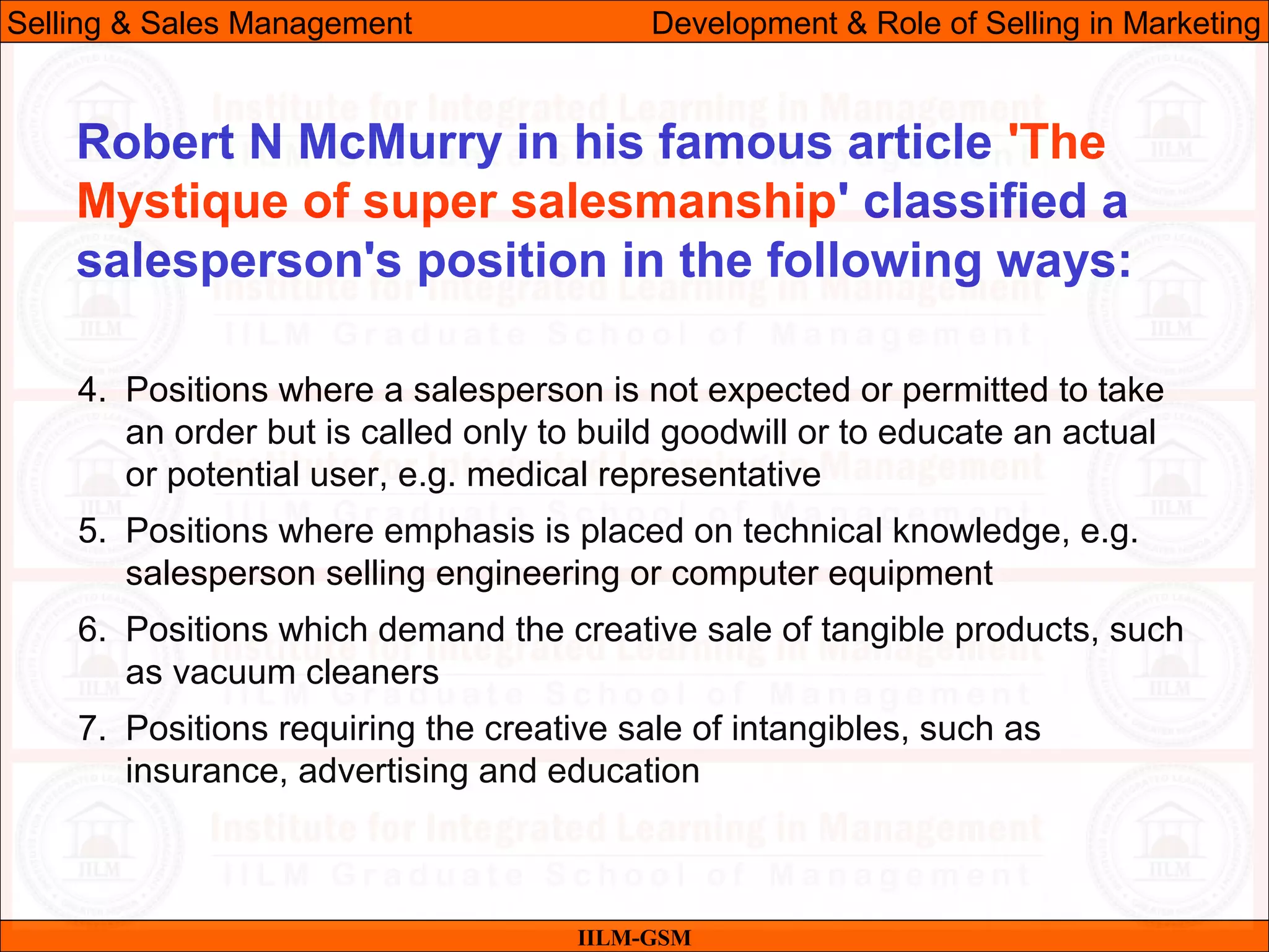 07/06/10
4. Positions where a salesperson is not expected or permitted to take
an order but is called only to build goodwill or to educate an actual
or potential user, e.g. medical representative
5. Positions where emphasis is placed on technical knowledge, e.g.
salesperson selling engineering or computer equipment
6. Positions which demand the creative sale of tangible products, such
as vacuum cleaners
7. Positions requiring the creative sale of intangibles, such as
insurance, advertising and education
IILM-GSM
Robert N McMurry in his famous article 'The
Mystique of super salesmanship' classified a
salesperson's position in the following ways:
Selling & Sales Management Development & Role of Selling in Marketing
 
