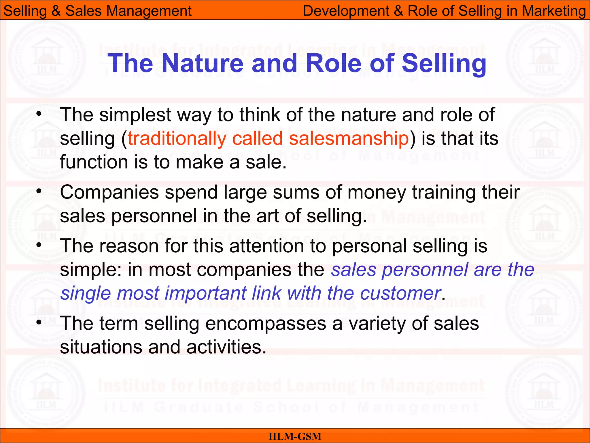 07/06/10 9
The Nature and Role of Selling
IILM-GSM
Selling & Sales Management Development & Role of Selling in Marketing
• The simplest way to think of the nature and role of
selling (traditionally called salesmanship) is that its
function is to make a sale.
• Companies spend large sums of money training their
sales personnel in the art of selling.
• The reason for this attention to personal selling is
simple: in most companies the sales personnel are the
single most important link with the customer.
• The term selling encompasses a variety of sales
situations and activities.
 