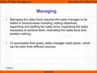07/06/10
Managing
• Managing the sales force requires the sales manager to be
skilled in several areas including: setting objectives,
organizing and staffing the sales force, organizing the tasks
necessary to achieve them, motivating the sales force and
problem solving.
• To accomplish their goals, sales manager need power, which
can be stem from different sources.
IILM-GSM
Selling & Sales Management Managing the Sales Force
 