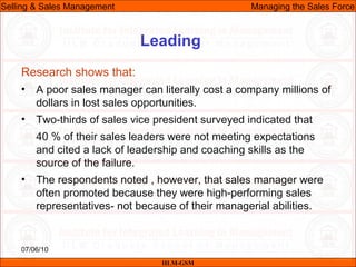 07/06/10
Leading
Research shows that:
• A poor sales manager can literally cost a company millions of
dollars in lost sales opportunities.
• Two-thirds of sales vice president surveyed indicated that
40 % of their sales leaders were not meeting expectations
and cited a lack of leadership and coaching skills as the
source of the failure.
• The respondents noted , however, that sales manager were
often promoted because they were high-performing sales
representatives- not because of their managerial abilities.
IILM-GSM
Selling & Sales Management Managing the Sales Force
 
