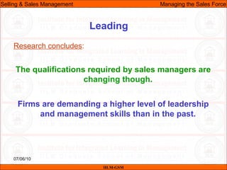 07/06/10
Leading
Research concludes:
The qualifications required by sales managers are
changing though.
Firms are demanding a higher level of leadership
and management skills than in the past.
IILM-GSM
Selling & Sales Management Managing the Sales Force
 