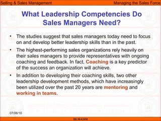 07/06/10
What Leadership Competencies Do
Sales Managers Need?
• The studies suggest that sales managers today need to focus
on and develop better leadership skills than in the past.
• The highest-performing sales organizations rely heavily on
their sales managers to provide representatives with ongoing
coaching and feedback. In fact, Coaching is a key predictor
of the success an organization will achieve.
• In addition to developing their coaching skills, two other
leadership development methods, which have increasingly
been utilized over the past 20 years are mentoring and
working in teams.
IILM-GSM
Selling & Sales Management Managing the Sales Force
 
