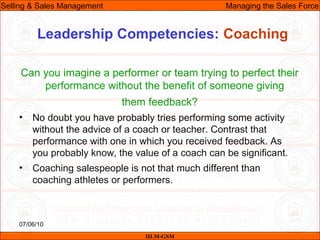 07/06/10
Leadership Competencies: Coaching
Can you imagine a performer or team trying to perfect their
performance without the benefit of someone giving
them feedback?
• No doubt you have probably tries performing some activity
without the advice of a coach or teacher. Contrast that
performance with one in which you received feedback. As
you probably know, the value of a coach can be significant.
• Coaching salespeople is not that much different than
coaching athletes or performers.
IILM-GSM
Selling & Sales Management Managing the Sales Force
 