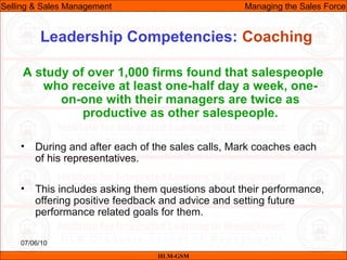 07/06/10
Leadership Competencies: Coaching
A study of over 1,000 firms found that salespeople
who receive at least one-half day a week, one-
on-one with their managers are twice as
productive as other salespeople.
• During and after each of the sales calls, Mark coaches each
of his representatives.
• This includes asking them questions about their performance,
offering positive feedback and advice and setting future
performance related goals for them.
IILM-GSM
Selling & Sales Management Managing the Sales Force
 