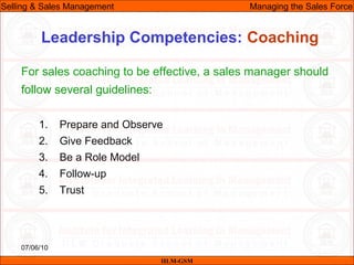 07/06/10
Leadership Competencies: Coaching
For sales coaching to be effective, a sales manager should
follow several guidelines:
1. Prepare and Observe
2. Give Feedback
3. Be a Role Model
4. Follow-up
5. Trust
IILM-GSM
Selling & Sales Management Managing the Sales Force
 