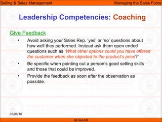 07/06/10
Leadership Competencies: Coaching
Give Feedback
• Avoid asking your Sales Rep. ‘yes’ or ‘no’ questions about
how well they performed. Instead ask them open ended
questions such as ‘What other options could you have offered
the customer when she objected to the product’s price?’
• Be specific when pointing out a person’s good selling skills
and those that could be improved.
• Provide the feedback as soon after the observation as
possible.
IILM-GSM
Selling & Sales Management Managing the Sales Force
 