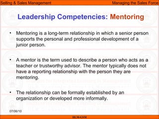 07/06/10
Leadership Competencies: Mentoring
• Mentoring is a long-term relationship in which a senior person
supports the personal and professional development of a
junior person.
• A mentor is the term used to describe a person who acts as a
teacher or trustworthy advisor. The mentor typically does not
have a reporting relationship with the person they are
mentoring.
• The relationship can be formally established by an
organization or developed more informally.
IILM-GSM
Selling & Sales Management Managing the Sales Force
 