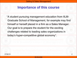 07/06/10 2
“A student pursuing management education from IILM-
Graduate School of Management, for example may find
himself or herself placed in a firm as a Sales Manager.
Our goal is to prepare the student for the exciting
challenges related to leading sales organizations in
today’s hyper-competitive global economy”.
IILM-GSM
Importance of this course
Selling & Sales Management
 