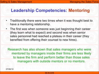 07/06/10
Leadership Competencies: Mentoring
• Traditionally there were two times when it was thought best to
have a mentoring relationship.
• The first was when someone was just beginning their career
(they learn what to expect) and second was when senior
sales personnel had reached a plateau in their career (they
benefited from offering their counsel to new hires).
Research has also shown that sales managers who were
mentored by managers inside their firms are less likely
to leave the firm and perform better than those sales
managers with outside mentors or no mentors.
IILM-GSM
Selling & Sales Management Managing the Sales Force
 