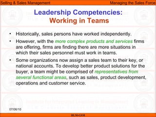 07/06/10
Leadership Competencies:
Working in Teams
• Historically, sales persons have worked independently.
• However, with the more complex products and services firms
are offering, firms are finding there are more situations in
which their sales personnel must work in teams.
• Some organizations now assign a sales team to their key, or
national accounts. To develop better product solutions for the
buyer, a team might be comprised of representatives from
several functional areas, such as sales, product development,
operations and customer service.
IILM-GSM
Selling & Sales Management Managing the Sales Force
 