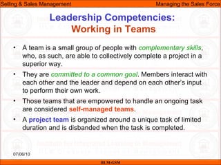 07/06/10
Leadership Competencies:
Working in Teams
• A team is a small group of people with complementary skills,
who, as such, are able to collectively complete a project in a
superior way.
• They are committed to a common goal. Members interact with
each other and the leader and depend on each other’s input
to perform their own work.
• Those teams that are empowered to handle an ongoing task
are considered self-managed teams.
• A project team is organized around a unique task of limited
duration and is disbanded when the task is completed.
IILM-GSM
Selling & Sales Management Managing the Sales Force
 