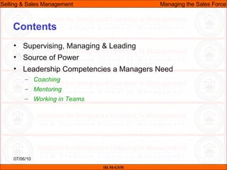 07/06/10
Contents
• Supervising, Managing & Leading
• Source of Power
• Leadership Competencies a Managers Need
– Coaching
– Mentoring
– Working in Teams
IILM-GSM
Selling & Sales Management Managing the Sales Force
 