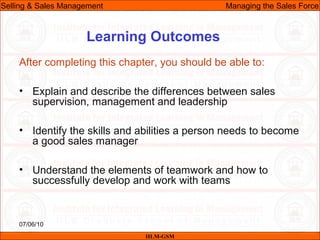 07/06/10
Learning Outcomes
After completing this chapter, you should be able to:
• Explain and describe the differences between sales
supervision, management and leadership
• Identify the skills and abilities a person needs to become
a good sales manager
• Understand the elements of teamwork and how to
successfully develop and work with teams
IILM-GSM
Selling & Sales Management Managing the Sales Force
 