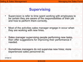07/06/10
Supervising
• Supervision is refer to time spent working with employees to
be certain they are aware of the responsibilities of their job
and how to perform them correctly.
• Most of the activities sales manager engage in occur when
they are working with new hires.
• Sales manager supervising people performing new tasks,
then offer suggestions for improving their performance if
needed.
• Sometimes managers do not supervise new hires; more
experienced sales personnel do.
IILM-GSM
Selling & Sales Management Managing the Sales Force
 