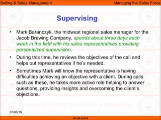 07/06/10
Supervising
• Mark Baranczyk, the midwest regional sales manager for the
Jacob Brewing Company, spends about three days each
week in the field with his sales representatives providing
personalized supervision.
• During this time, he reviews the objectives of the call and
helps out representatives if he’s needed.
• Sometimes Mark will know the representative is having
difficulties achieving an objective with a client. During calls
such as these, he takes more active role helping to answer
questions, providing insights and overcoming the client’s
objections.
IILM-GSM
Selling & Sales Management Managing the Sales Force
 