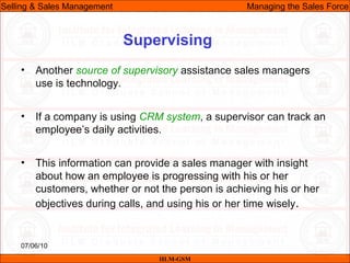07/06/10
Supervising
• Another source of supervisory assistance sales managers
use is technology.
• If a company is using CRM system, a supervisor can track an
employee’s daily activities.
• This information can provide a sales manager with insight
about how an employee is progressing with his or her
customers, whether or not the person is achieving his or her
objectives during calls, and using his or her time wisely.
IILM-GSM
Selling & Sales Management Managing the Sales Force
 