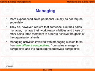 07/06/10
Managing
• More experienced sales personnel usually do not require
supervision.
• They do, however, require that someone, like their sales
manager, manage their work responsibilities and those of
other sales force members in order to achieve the goals of
the organizational units.
• Managing activities involved with managing a sales force
from two different perspectives: from sales manager’s
perspective and the sales representative’s perspective.
IILM-GSM
Selling & Sales Management Managing the Sales Force
 