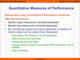 07/06/10
Quantitative Measures of Performance
Assessment using Quantitative Performance measures
falls into two groups:
• Specific output measures for individual salespeople
• Specific input measures for individual salespeople
• By combining output and input measures a number of
hybrid ratios can be determined. Example:
– Strike Rate ( No of Orders / No of Quotations )
– Sales Revenue per Call Ratio
– Prospecting Success Ratio
– Average Profit Contribution per Order (Profit Generated / No of
Orders)
– Order Call Ratio
IILM-GSM
Selling & Sales Management Sales Force Evaluation
 