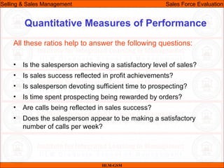 07/06/10
Quantitative Measures of Performance
All these ratios help to answer the following questions:
• Is the salesperson achieving a satisfactory level of sales?
• Is sales success reflected in profit achievements?
• Is salesperson devoting sufficient time to prospecting?
• Is time spent prospecting being rewarded by orders?
• Are calls being reflected in sales success?
• Does the salesperson appear to be making a satisfactory
number of calls per week?
IILM-GSM
Selling & Sales Management Sales Force Evaluation
 