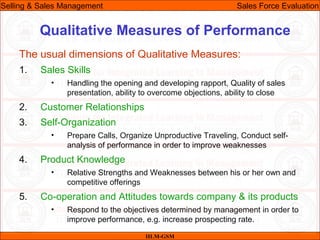 07/06/10
Qualitative Measures of Performance
The usual dimensions of Qualitative Measures:
1. Sales Skills
• Handling the opening and developing rapport, Quality of sales
presentation, ability to overcome objections, ability to close
2. Customer Relationships
3. Self-Organization
• Prepare Calls, Organize Unproductive Traveling, Conduct self-
analysis of performance in order to improve weaknesses
4. Product Knowledge
• Relative Strengths and Weaknesses between his or her own and
competitive offerings
5. Co-operation and Attitudes towards company & its products
• Respond to the objectives determined by management in order to
improve performance, e.g. increase prospecting rate.
IILM-GSM
Selling & Sales Management Sales Force Evaluation
 