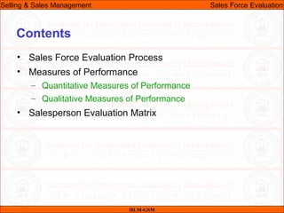07/06/10
Contents
• Sales Force Evaluation Process
• Measures of Performance
– Quantitative Measures of Performance
– Qualitative Measures of Performance
• Salesperson Evaluation Matrix
IILM-GSM
Selling & Sales Management Sales Force Evaluation
 
