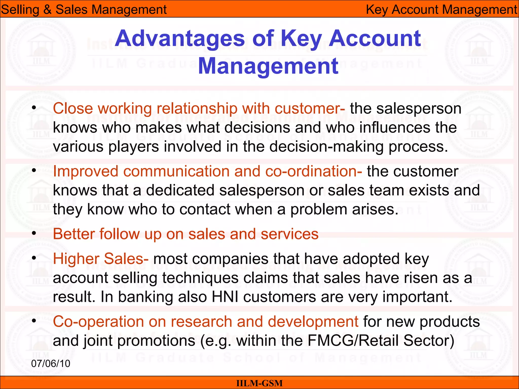 07/06/10
Advantages of Key Account
Management
• Close working relationship with customer- the salesperson
knows who makes what decisions and who influences the
various players involved in the decision-making process.
• Improved communication and co-ordination- the customer
knows that a dedicated salesperson or sales team exists and
they know who to contact when a problem arises.
• Better follow up on sales and services
• Higher Sales- most companies that have adopted key
account selling techniques claims that sales have risen as a
result. In banking also HNI customers are very important.
• Co-operation on research and development for new products
and joint promotions (e.g. within the FMCG/Retail Sector)
IILM-GSM
Selling & Sales Management Key Account Management
 